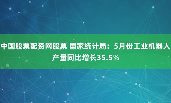 中国股票配资网股票 国家统计局：5月份工业机器人产量同比增长35.5%