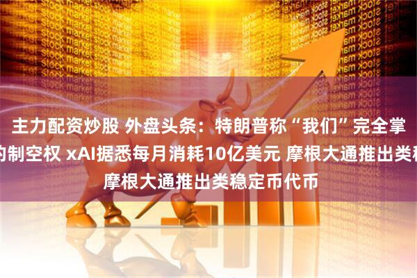 主力配资炒股 外盘头条：特朗普称“我们”完全掌握了伊朗的制空权 xAI据悉每月消耗10亿美元 摩根大通推出类稳定币代币