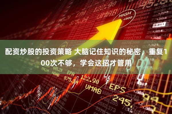 配资炒股的投资策略 大脑记住知识的秘密，重复100次不够，学会这招才管用