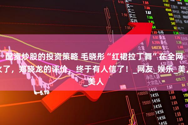 配资炒股的投资策略 毛晓彤“红裙拉丁舞”在全网火了，郑晓龙的评价，终于有人信了！_网友_娱乐_美人