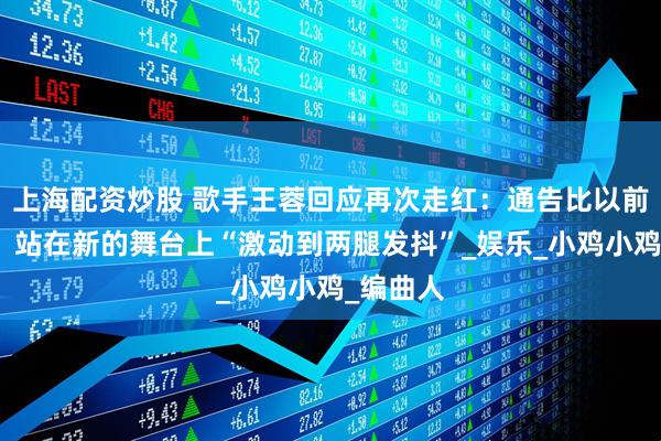 上海配资炒股 歌手王蓉回应再次走红：通告比以前多很多，站在新的舞台上“激动到两腿发抖”_娱乐_小鸡小鸡_编曲人