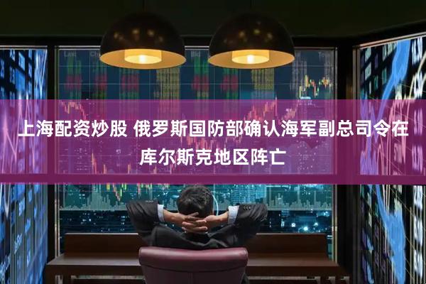 上海配资炒股 俄罗斯国防部确认海军副总司令在库尔斯克地区阵亡