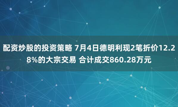 配资炒股的投资策略 7月4日德明利现2笔折价12.28%的大宗交易 合计成交860.28万元