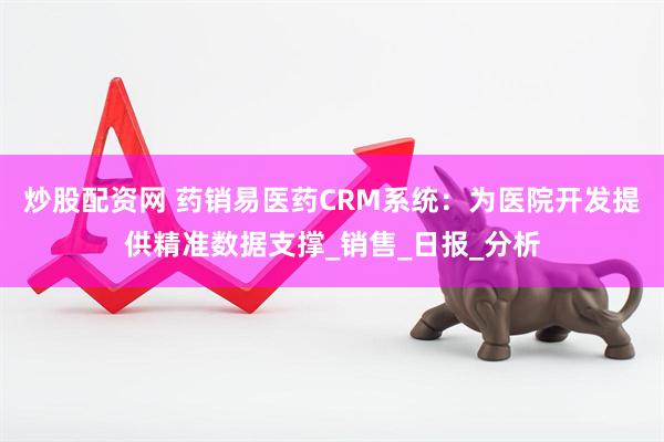 炒股配资网 药销易医药CRM系统：为医院开发提供精准数据支撑_销售_日报_分析