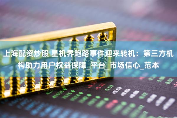 上海配资炒股 星机界跑路事件迎来转机：第三方机构助力用户权益保障_平台_市场信心_范本