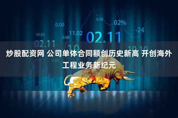 炒股配资网 公司单体合同额创历史新高 开创海外工程业务新纪元