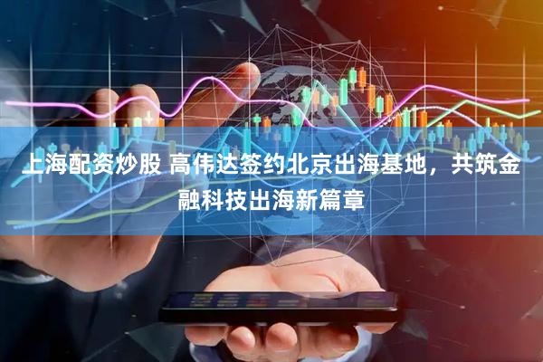 上海配资炒股 高伟达签约北京出海基地，共筑金融科技出海新篇章