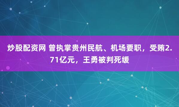 炒股配资网 曾执掌贵州民航、机场要职，受贿2.71亿元，王勇被判死缓