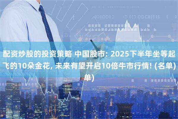 配资炒股的投资策略 中国股市: 2025下半年坐等起飞的10朵金花, 未来有望开启10倍牛市行情! (名单)