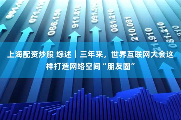 上海配资炒股 综述｜三年来，世界互联网大会这样打造网络空间“朋友圈”