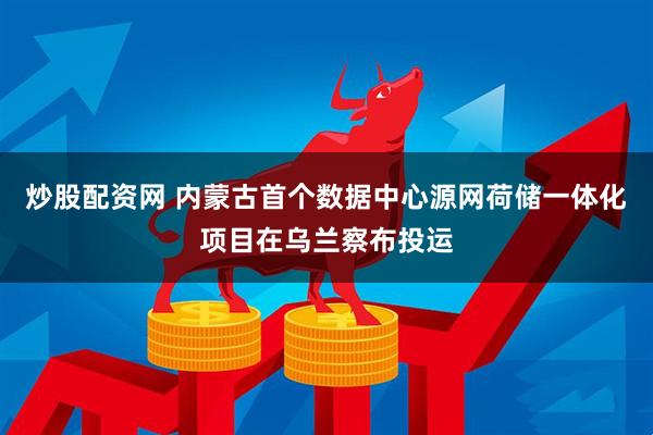 炒股配资网 内蒙古首个数据中心源网荷储一体化项目在乌兰察布投运