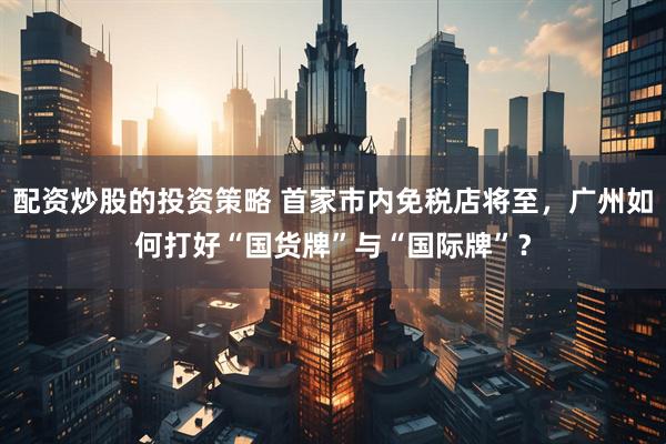 配资炒股的投资策略 首家市内免税店将至，广州如何打好“国货牌”与“国际牌”？