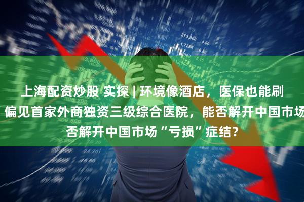 上海配资炒股 实探 | 环境像酒店，医保也能刷，打破“昂贵”偏见首家外商独资三级综合医院，能否解开中国市场“亏损”症结？