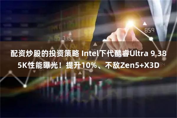 配资炒股的投资策略 Intel下代酷睿Ultra 9 385K性能曝光！提升10%、不敌Zen5+X3D