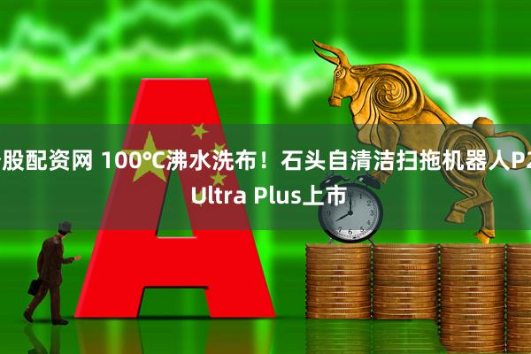 炒股配资网 100℃沸水洗布！石头自清洁扫拖机器人P20 Ultra Plus上市