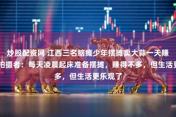 炒股配资网 江西三名脑瘫少年摆摊卖大蒜一天赚45元，拍摄者：每天凌晨起床准备摆摊，赚得不多，但生活更乐观了