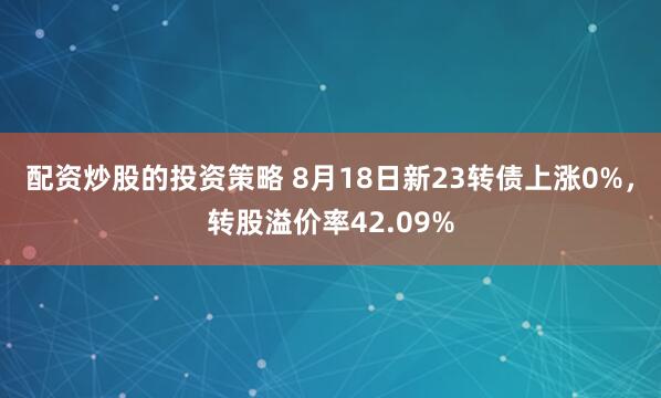 配资炒股的投资策略 8月18日新23转债上涨0%，转股溢价率42.09%