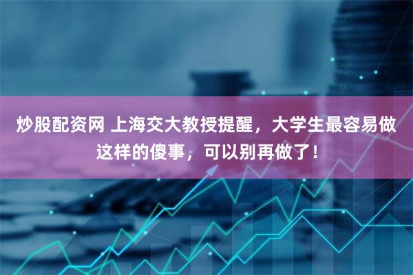 炒股配资网 上海交大教授提醒，大学生最容易做这样的傻事，可以别再做了！