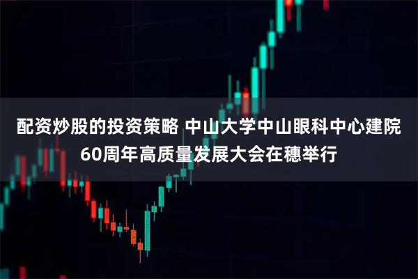 配资炒股的投资策略 中山大学中山眼科中心建院60周年高质量发展大会在穗举行