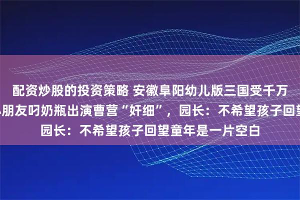 配资炒股的投资策略 安徽阜阳幼儿版三国受千万网友追捧，2岁小朋友叼奶瓶出演曹营“奸细”，园长：不希望孩子回望童年是一片空白